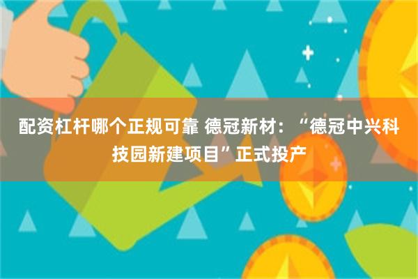 配资杠杆哪个正规可靠 德冠新材：“德冠中兴科技园新建项目”正式投产