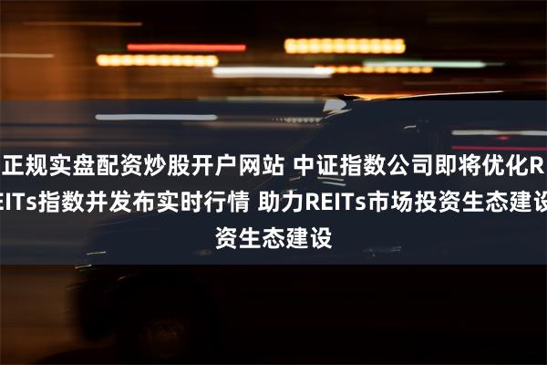 正规实盘配资炒股开户网站 中证指数公司即将优化REITs指数并发布实时行情 助力REITs市场投资生态建设