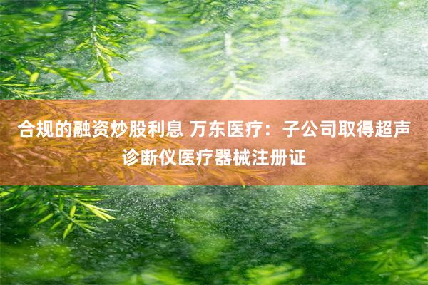 合规的融资炒股利息 万东医疗：子公司取得超声诊断仪医疗器械注册证