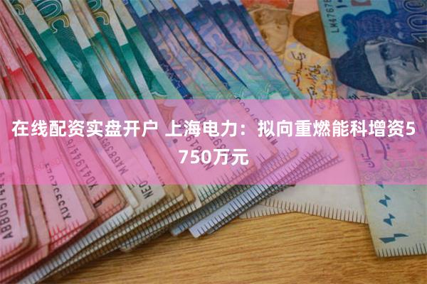 在线配资实盘开户 上海电力：拟向重燃能科增资5750万元