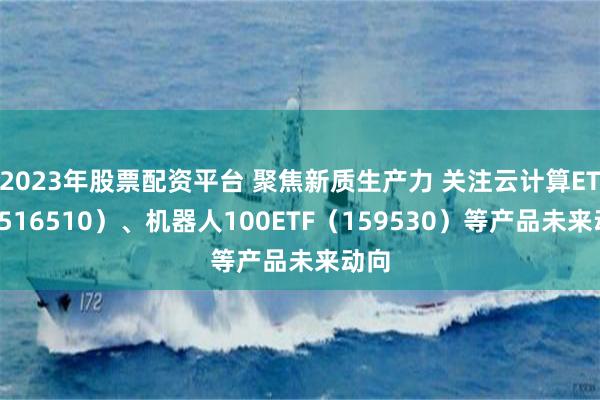 2023年股票配资平台 聚焦新质生产力 关注云计算ETF（516510）、机器人100ETF（159530）等产品未来动向