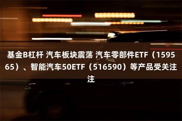 基金B杠杆 汽车板块震荡 汽车零部件ETF（159565）、智能汽车50ETF（516590）等产品受关注