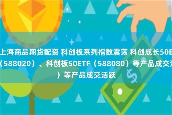 上海商品期货配资 科创板系列指数震荡 科创成长50ETF（588020）、科创板50ETF（588080）等产品成交活跃