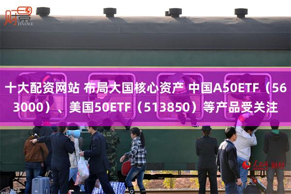 十大配资网站 布局大国核心资产 中国A50ETF（563000）、美国50ETF（513850）等产品受关注