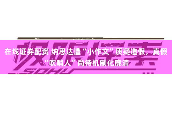 在线证券配资 纳思达遭“小作文”质疑造假，真假“吹哨人”尚待机制化廓清