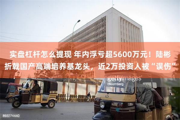 实盘杠杆怎么提现 年内浮亏超5600万元！陆彬折戟国产高端培养基龙头，近2万投资人被“误伤”