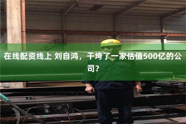 在线配资线上 刘自鸿，干垮了一家估值500亿的公司？