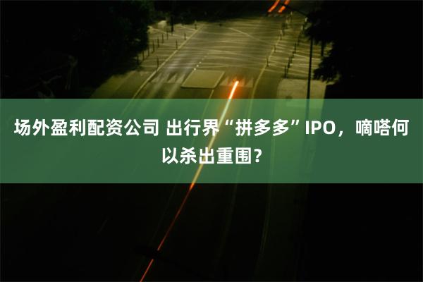 场外盈利配资公司 出行界“拼多多”IPO，嘀嗒何以杀出重围？