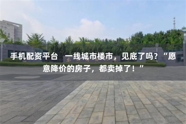 手机配资平台   一线城市楼市，见底了吗？“愿意降价的房子，都卖掉了！”