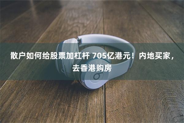 散户如何给股票加杠杆 705亿港元！内地买家，去香港购房