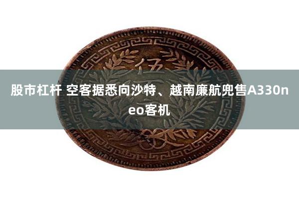 股市杠杆 空客据悉向沙特、越南廉航兜售A330neo客机