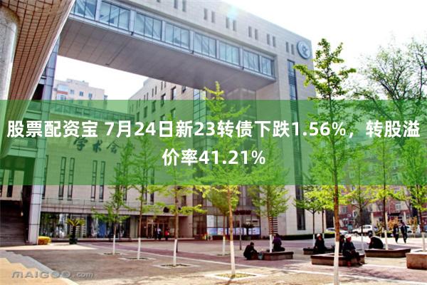 股票配资宝 7月24日新23转债下跌1.56%，转股溢价率41.21%