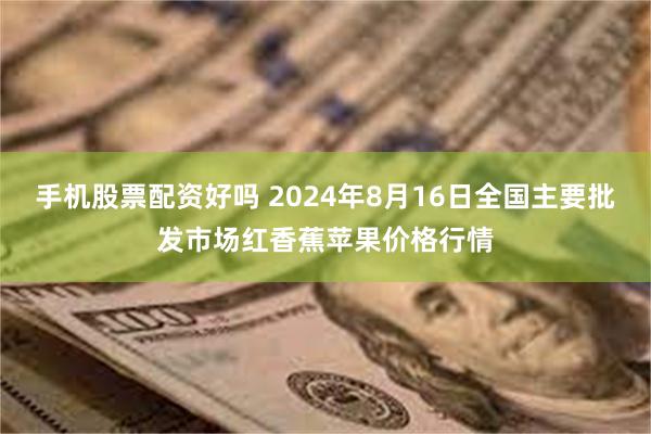 手机股票配资好吗 2024年8月16日全国主要批发市场红香蕉苹果价格行情