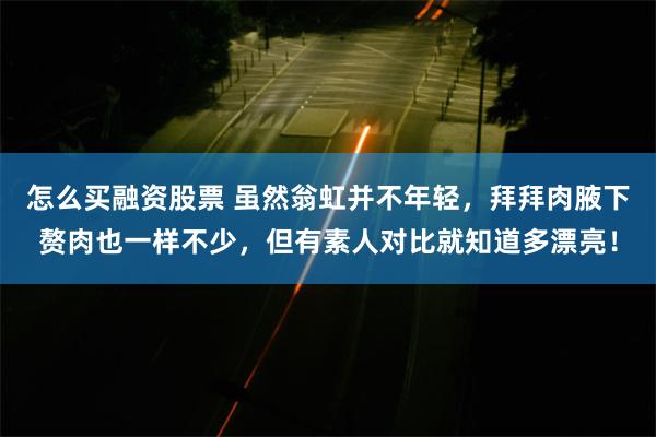 怎么买融资股票 虽然翁虹并不年轻，拜拜肉腋下赘肉也一样不少，但有素人对比就知道多漂亮！