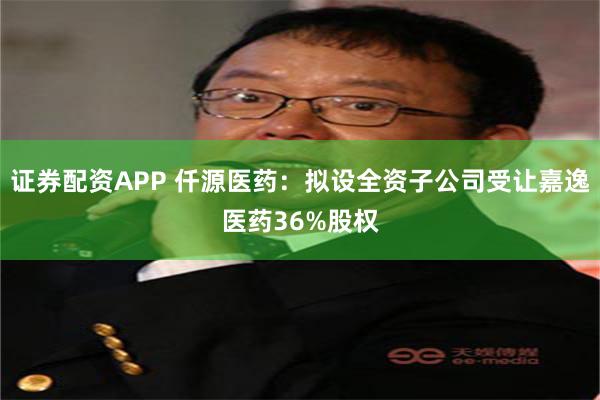 证券配资APP 仟源医药：拟设全资子公司受让嘉逸医药36%股权