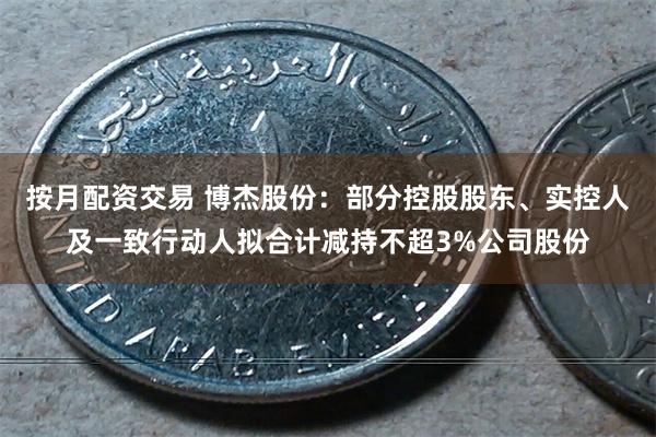 按月配资交易 博杰股份：部分控股股东、实控人及一致行动人拟合计减持不超3%公司股份