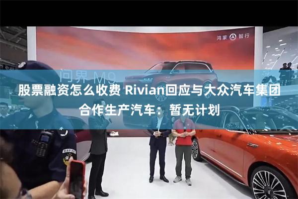 股票融资怎么收费 Rivian回应与大众汽车集团合作生产汽车：暂无计划