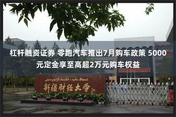 杠杆融资证券 零跑汽车推出7月购车政策 5000元定金享至高超2万元购车权益