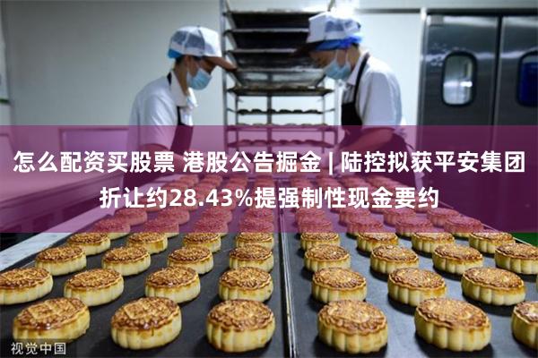 怎么配资买股票 港股公告掘金 | 陆控拟获平安集团折让约28.43%提强制性现金要约