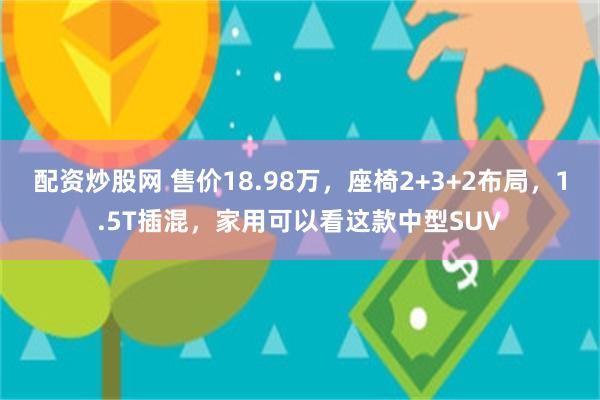 配资炒股网 售价18.98万，座椅2+3+2布局，1.5T插混，家用可以看这款中型SUV