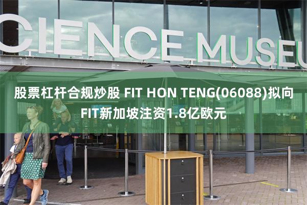 股票杠杆合规炒股 FIT HON TENG(06088)拟向FIT新加坡注资1.8亿欧元