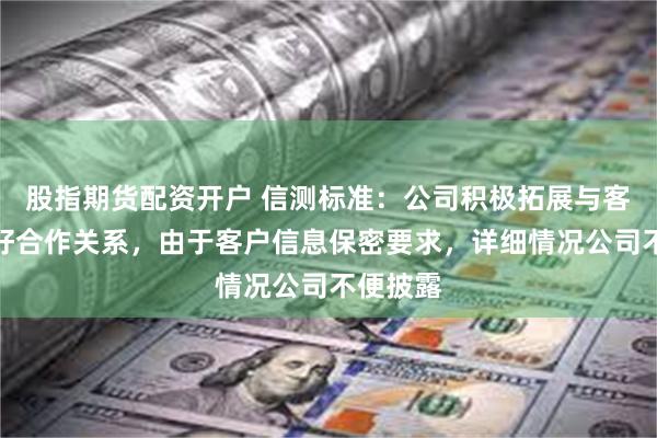 股指期货配资开户 信测标准：公司积极拓展与客户的良好合作关系，由于客户信息保密要求，详细情况公司不便披露