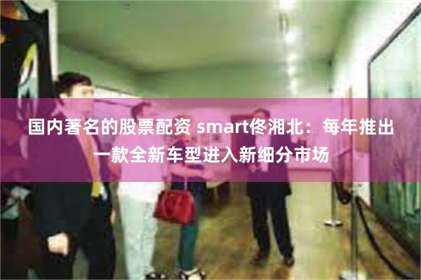 国内著名的股票配资 smart佟湘北：每年推出一款全新车型进入新细分市场