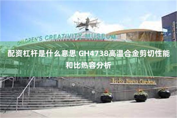 配资杠杆是什么意思 GH4738高温合金剪切性能和比热容分析