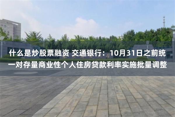 什么是炒股票融资 交通银行：10月31日之前统一对存量商业性个人住房贷款利率实施批量调整