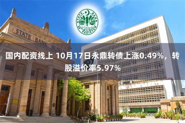 国内配资线上 10月17日永鼎转债上涨0.49%，转股溢价率5.97%