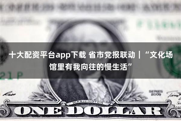 十大配资平台app下载 省市党报联动｜“文化场馆里有我向往的慢生活”