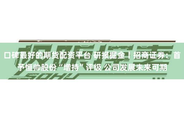 口碑最好的期货配资平台 研报掘金丨招商证券：首予恒帅股份“增持”评级 公司发展未来可期