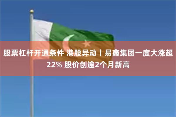 股票杠杆开通条件 港股异动丨易鑫集团一度大涨超22% 股价创逾2个月新高