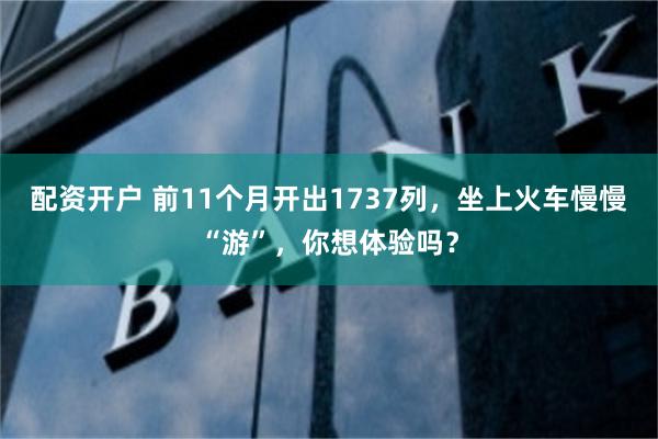 配资开户 前11个月开出1737列，坐上火车慢慢“游”，你想体验吗？