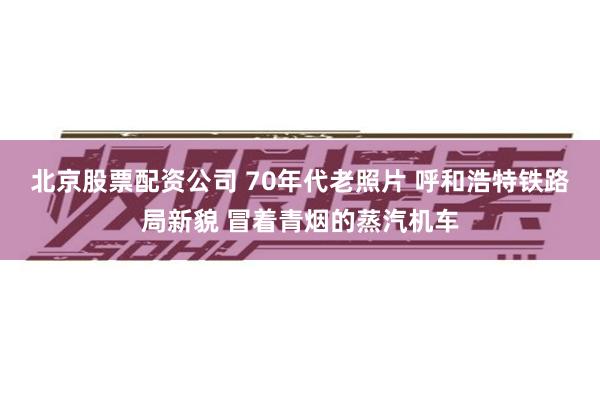 北京股票配资公司 70年代老照片 呼和浩特铁路局新貌 冒着青烟的蒸汽机车