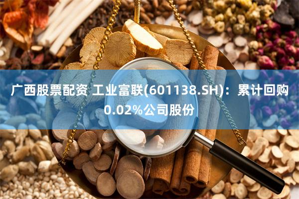 广西股票配资 工业富联(601138.SH)：累计回购0.02%公司股份