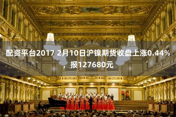 配资平台2017 2月10日沪镍期货收盘上涨0.44%，报127680元