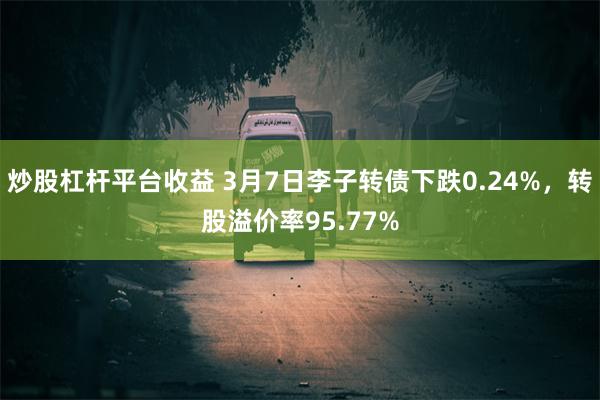 炒股杠杆平台收益 3月7日李子转债下跌0.24%，转股溢价率95.77%