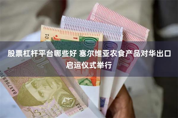 股票杠杆平台哪些好 塞尔维亚农食产品对华出口启运仪式举行